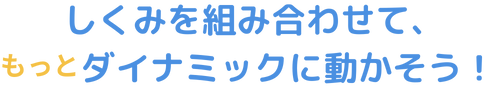 しくみを組み合わせて、もっとダイナミックに動かそう！