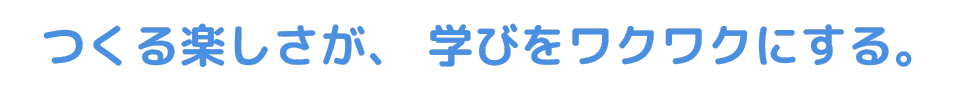 つくる楽しさが、学びをワクワクにする。