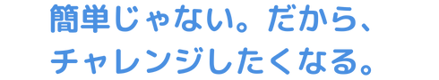 簡単じゃない。だから、チャレンジしたくなる。