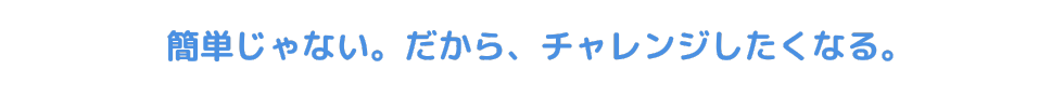 簡単じゃない。だから、チャレンジしたくなる。