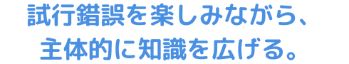 試行錯誤を楽しみながら、主体的に知識を広げる