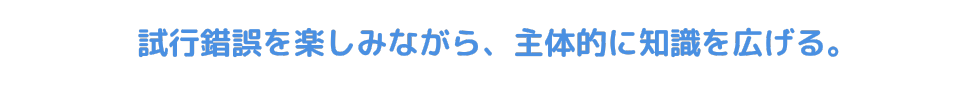試行錯誤を楽しみながら、主体的に知識を広げる