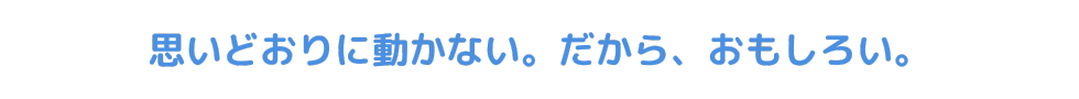 思いどおりに動かない。だから、おもしろい。