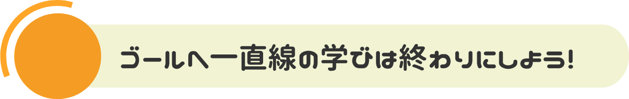 ゴールへ一直線の学びは終わりにしよう！